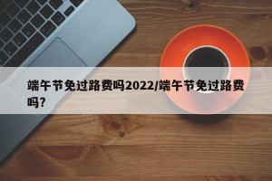 端午节免过路费吗2022/端午节免过路费吗?