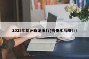 2023年杭州取消限行(杭州年后限行)