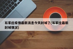 石家庄疫情最新消息今天封城了(石家庄最新封城情况)