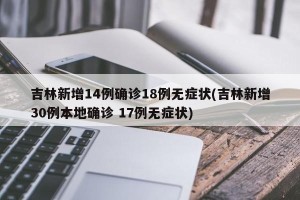 吉林新增14例确诊18例无症状(吉林新增30例本地确诊 17例无症状)