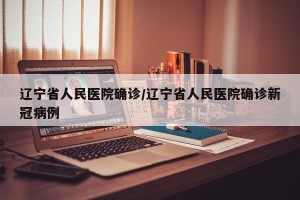 辽宁省人民医院确诊/辽宁省人民医院确诊新冠病例