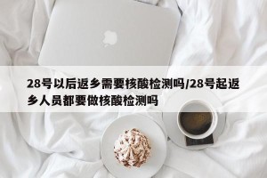 28号以后返乡需要核酸检测吗/28号起返乡人员都要做核酸检测吗