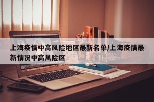 上海疫情中高风险地区最新名单/上海疫情最新情况中高风险区