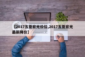 【2017五菱宏光价位,2017五菱宏光最新降价】