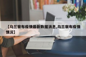 【乌兰察布疫情最新数据消息,乌兰察布疫情情况】