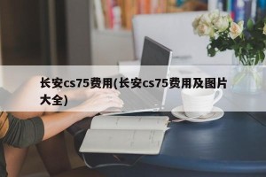 长安cs75费用(长安cs75费用及图片大全)