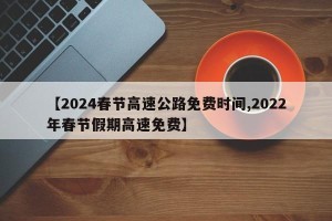 【2024春节高速公路免费时间,2022年春节假期高速免费】