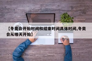 【冬奥会开始时间和结束时间具体时间,冬奥会从哪天开始】