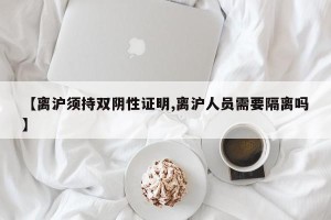 【离沪须持双阴性证明,离沪人员需要隔离吗】