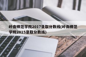 岭南师范学院2017录取分数线(岭南师范学院2015录取分数线)