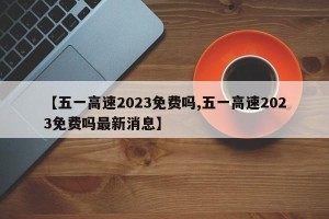 【五一高速2023免费吗,五一高速2023免费吗最新消息】