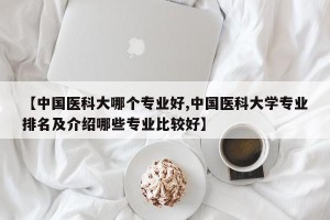 【中国医科大哪个专业好,中国医科大学专业排名及介绍哪些专业比较好】