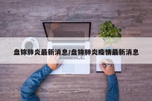 盘锦肺炎最新消息/盘锦肺炎疫情最新消息