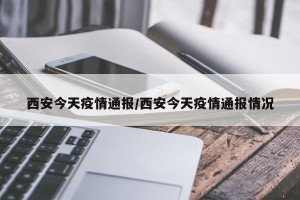 西安今天疫情通报/西安今天疫情通报情况
