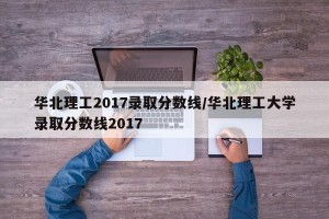 华北理工2017录取分数线/华北理工大学录取分数线2017