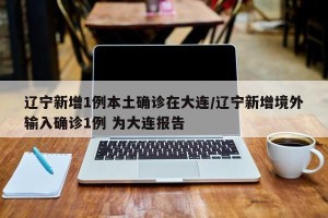辽宁新增1例本土确诊在大连/辽宁新增境外输入确诊1例 为大连报告