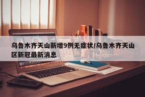 乌鲁木齐天山新增9例无症状/乌鲁木齐天山区新冠最新消息