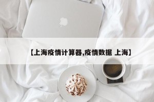 【上海疫情计算器,疫情数据 上海】
