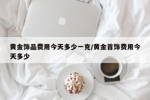 黄金饰品费用今天多少一克/黄金首饰费用今天多少