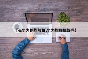 【买华为的旗舰机,华为旗舰机好吗】