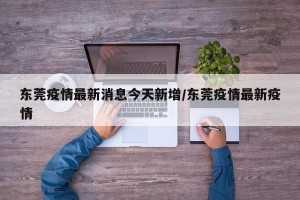 东莞疫情最新消息今天新增/东莞疫情最新疫情