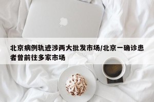 北京病例轨迹涉两大批发市场/北京一确诊患者曾前往多家市场
