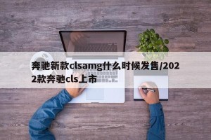 奔驰新款clsamg什么时候发售/2022款奔驰cls上市