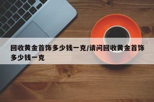 回收黄金首饰多少钱一克/请问回收黄金首饰多少钱一克