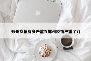 郑州疫情有多严重?(郑州疫情严重了?)