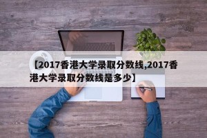 【2017香港大学录取分数线,2017香港大学录取分数线是多少】