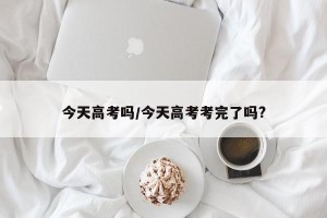 今天高考吗/今天高考考完了吗?
