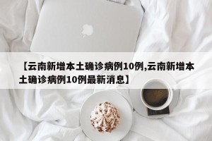 【云南新增本土确诊病例10例,云南新增本土确诊病例10例最新消息】