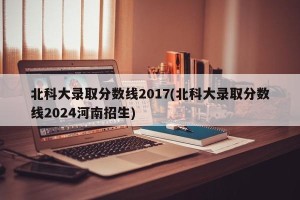 北科大录取分数线2017(北科大录取分数线2024河南招生)