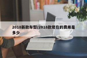 2018新款车型/2018款现在的费用是多少