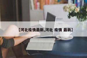 【河北疫情最新,河北 疫情 最新】