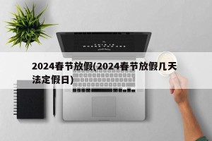 2024春节放假(2024春节放假几天 法定假日)