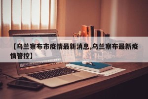 【乌兰察布市疫情最新消息,乌兰察布最新疫情管控】