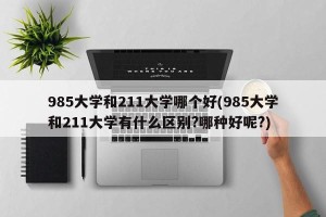 985大学和211大学哪个好(985大学和211大学有什么区别?哪种好呢?)