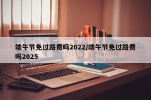 端午节免过路费吗2022/端午节免过路费吗2025