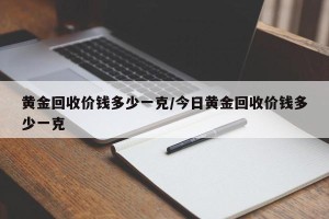 黄金回收价钱多少一克/今日黄金回收价钱多少一克