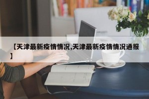 【天津最新疫情情况,天津最新疫情情况通报】