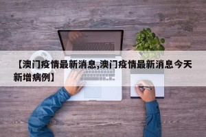 【澳门疫情最新消息,澳门疫情最新消息今天新增病例】