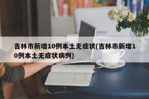 吉林市新增10例本土无症状(吉林市新增10例本土无症状病例)
