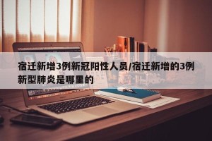宿迁新增3例新冠阳性人员/宿迁新增的3例新型肺炎是哪里的