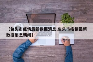 【包头市疫情最新数据消息,包头市疫情最新数据消息新闻】