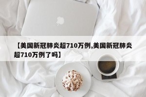 【美国新冠肺炎超710万例,美国新冠肺炎超710万例了吗】