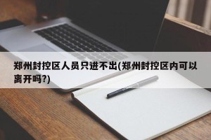 郑州封控区人员只进不出(郑州封控区内可以离开吗?)