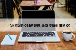 【北京2学校封闭管理,北京疫情封闭学校】