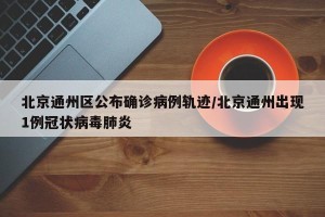 北京通州区公布确诊病例轨迹/北京通州出现1例冠状病毒肺炎
