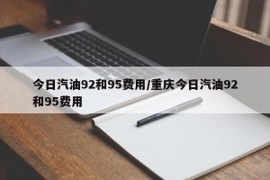 今日汽油92和95费用/重庆今日汽油92和95费用